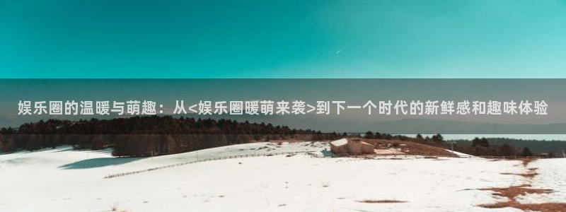今年会app官网下载：娱乐圈的温暖与萌趣：从<娱乐圈暖萌来袭>到下一个时代的新鲜感和趣味体验